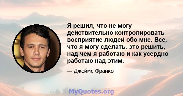 Я решил, что не могу действительно контролировать восприятие людей обо мне. Все, что я могу сделать, это решить, над чем я работаю и как усердно работаю над этим.