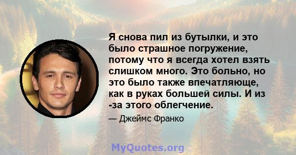 Я снова пил из бутылки, и это было страшное погружение, потому что я всегда хотел взять слишком много. Это больно, но это было также впечатляюще, как в руках большей силы. И из -за этого облегчение.