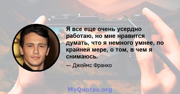 Я все еще очень усердно работаю, но мне нравится думать, что я немного умнее, по крайней мере, о том, в чем я снимаюсь.