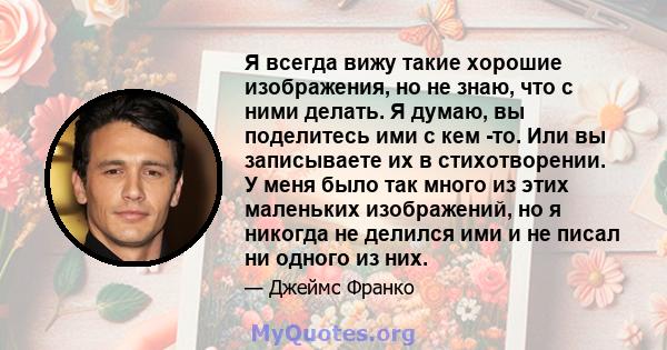 Я всегда вижу такие хорошие изображения, но не знаю, что с ними делать. Я думаю, вы поделитесь ими с кем -то. Или вы записываете их в стихотворении. У меня было так много из этих маленьких изображений, но я никогда не