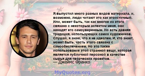 Я выпустил много разных видов материала, и, возможно, люди читают это как эгоистичный. Или, может быть, так как многое из этого связано с некоторым аспектом меня, они находят его самоуверенным. Но есть давняя традиция,