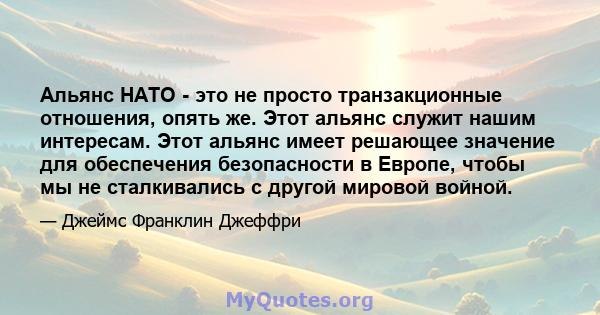 Альянс НАТО - это не просто транзакционные отношения, опять же. Этот альянс служит нашим интересам. Этот альянс имеет решающее значение для обеспечения безопасности в Европе, чтобы мы не сталкивались с другой мировой