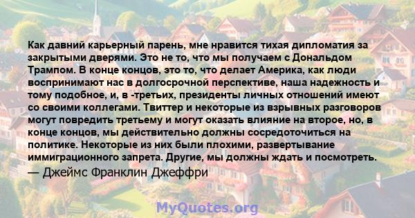 Как давний карьерный парень, мне нравится тихая дипломатия за закрытыми дверями. Это не то, что мы получаем с Дональдом Трампом. В конце концов, это то, что делает Америка, как люди воспринимают нас в долгосрочной