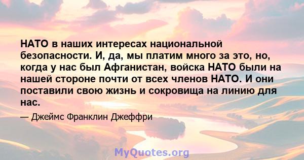 НАТО в наших интересах национальной безопасности. И, да, мы платим много за это, но, когда у нас был Афганистан, войска НАТО были на нашей стороне почти от всех членов НАТО. И они поставили свою жизнь и сокровища на