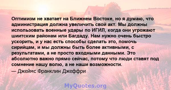 Оптимизм не хватает на Ближнем Востоке, но я думаю, что администрация должна увеличить свой акт. Мы должны использовать военные удары по ИГИЛ, когда они угрожают шиитским районам или Багдаду. Нам нужно очень быстро