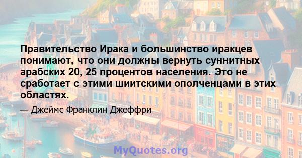 Правительство Ирака и большинство иракцев понимают, что они должны вернуть суннитных арабских 20, 25 процентов населения. Это не сработает с этими шиитскими ополченцами в этих областях.