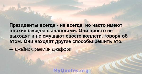 Президенты всегда - не всегда, но часто имеют плохие беседы с аналогами. Они просто не выходят и не смущают своего коллеги, говоря об этом. Они находят другие способы решить это.