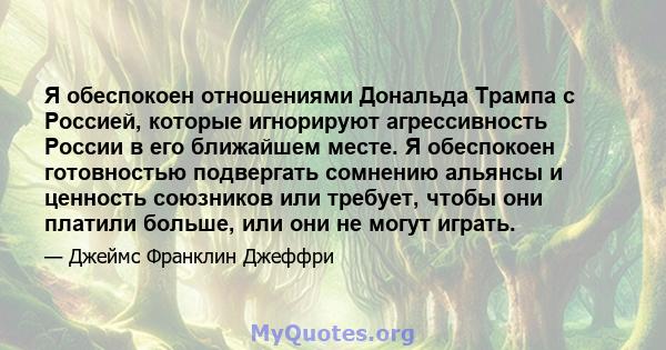 Я обеспокоен отношениями Дональда Трампа с Россией, которые игнорируют агрессивность России в его ближайшем месте. Я обеспокоен готовностью подвергать сомнению альянсы и ценность союзников или требует, чтобы они платили 