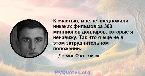 К счастью, мне не предложили никаких фильмов за 300 миллионов долларов, которые я ненавижу. Так что я еще не в этом затруднительном положении.