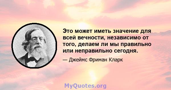 Это может иметь значение для всей вечности, независимо от того, делаем ли мы правильно или неправильно сегодня.