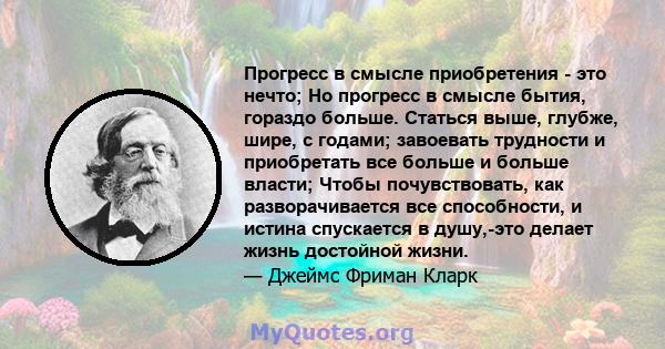 Прогресс в смысле приобретения - это нечто; Но прогресс в смысле бытия, гораздо больше. Статься выше, глубже, шире, с годами; завоевать трудности и приобретать все больше и больше власти; Чтобы почувствовать, как