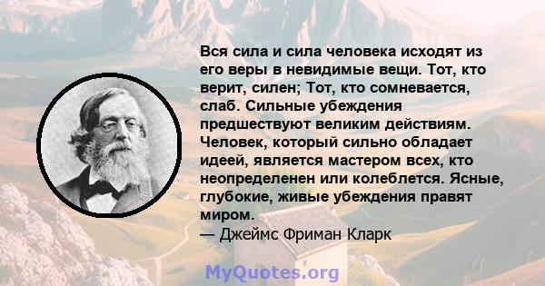 Вся сила и сила человека исходят из его веры в невидимые вещи. Тот, кто верит, силен; Тот, кто сомневается, слаб. Сильные убеждения предшествуют великим действиям. Человек, который сильно обладает идеей, является