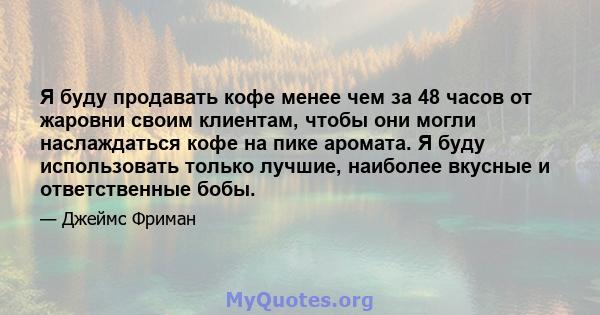 Я буду продавать кофе менее чем за 48 часов от жаровни своим клиентам, чтобы они могли наслаждаться кофе на пике аромата. Я буду использовать только лучшие, наиболее вкусные и ответственные бобы.