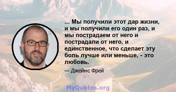 ... Мы получили этот дар жизни, и мы получили его один раз, и мы пострадаем от него и пострадали от него, и единственное, что сделает эту боль лучше или меньше, - это любовь.