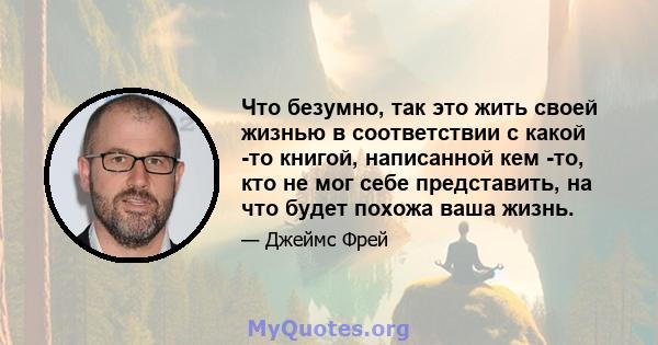 Что безумно, так это жить своей жизнью в соответствии с какой -то книгой, написанной кем -то, кто не мог себе представить, на что будет похожа ваша жизнь.