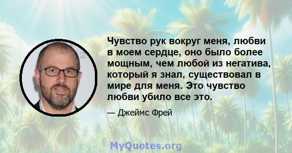 Чувство рук вокруг меня, любви в моем сердце, оно было более мощным, чем любой из негатива, который я знал, существовал в мире для меня. Это чувство любви убило все это.