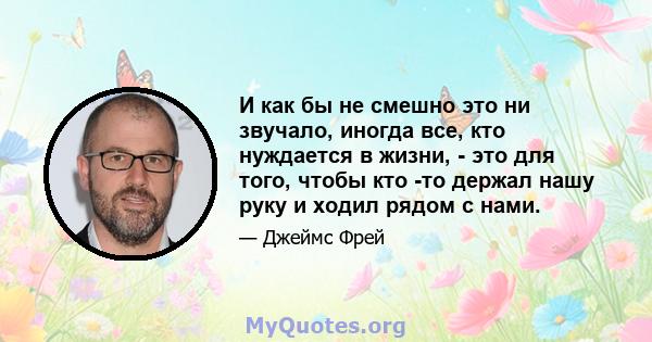 И как бы не смешно это ни звучало, иногда все, кто нуждается в жизни, - это для того, чтобы кто -то держал нашу руку и ходил рядом с нами.