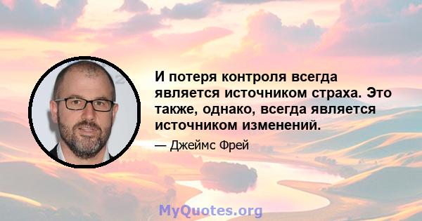 И потеря контроля всегда является источником страха. Это также, однако, всегда является источником изменений.