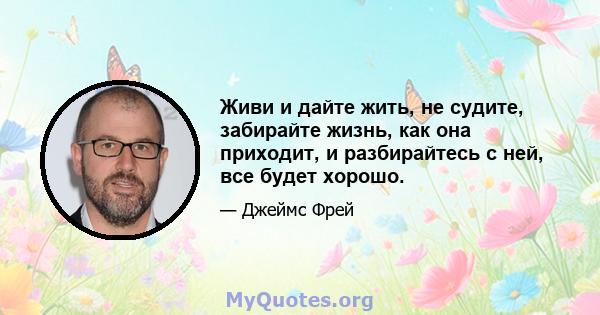 Живи и дайте жить, не судите, забирайте жизнь, как она приходит, и разбирайтесь с ней, все будет хорошо.