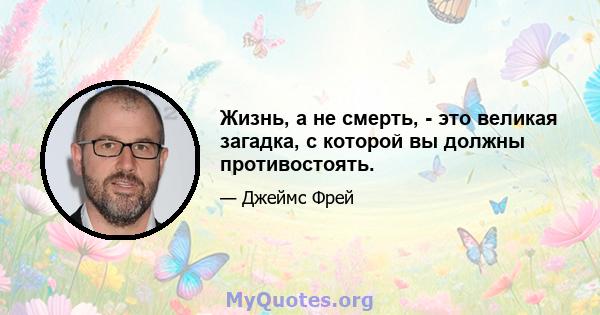 Жизнь, а не смерть, - это великая загадка, с которой вы должны противостоять.