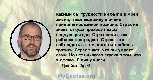 Какими бы трудности ни были в моей жизни, я все еще живу в очень привилегированной позиции. Страх не знает, откуда приходит ваша следующая еда. Страх видит, как ребенок пострадает. Страх - это наблюдать за тем, кого ты