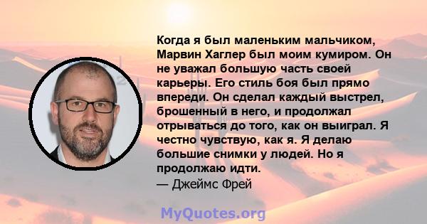 Когда я был маленьким мальчиком, Марвин Хаглер был моим кумиром. Он не уважал большую часть своей карьеры. Его стиль боя был прямо впереди. Он сделал каждый выстрел, брошенный в него, и продолжал отрываться до того, как 