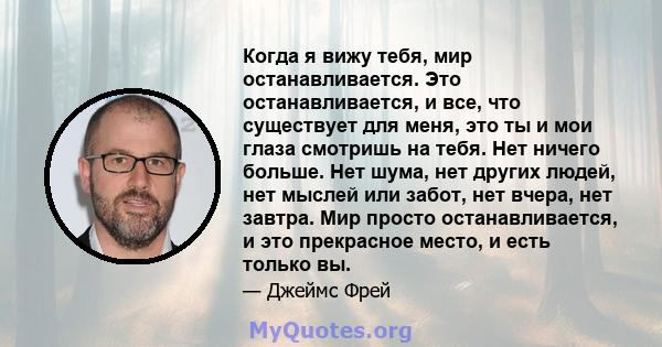 Когда я вижу тебя, мир останавливается. Это останавливается, и все, что существует для меня, это ты и мои глаза смотришь на тебя. Нет ничего больше. Нет шума, нет других людей, нет мыслей или забот, нет вчера, нет