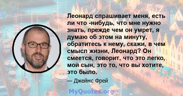 Леонард спрашивает меня, есть ли что -нибудь, что мне нужно знать, прежде чем он умрет, я думаю об этом на минуту, обратитесь к нему, скажи, в чем смысл жизни, Леонард? Он смеется, говорит, что это легко, мой сын, это