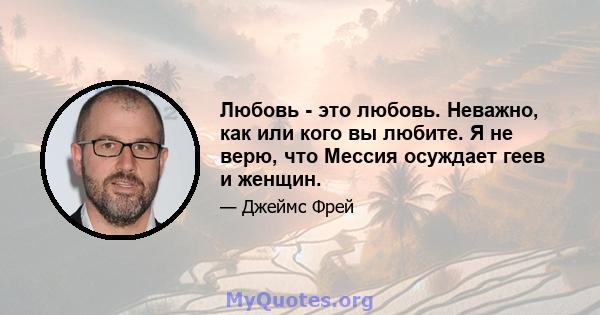 Любовь - это любовь. Неважно, как или кого вы любите. Я не верю, что Мессия осуждает геев и женщин.