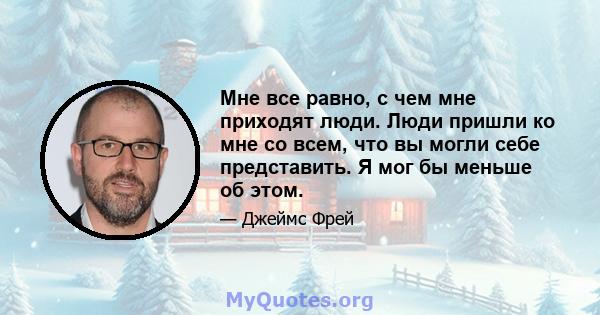 Мне все равно, с чем мне приходят люди. Люди пришли ко мне со всем, что вы могли себе представить. Я мог бы меньше об этом.