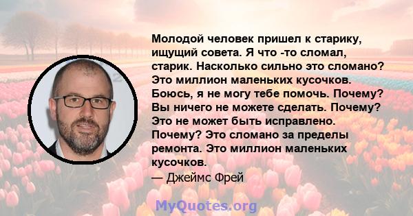 Молодой человек пришел к старику, ищущий совета. Я что -то сломал, старик. Насколько сильно это сломано? Это миллион маленьких кусочков. Боюсь, я не могу тебе помочь. Почему? Вы ничего не можете сделать. Почему? Это не