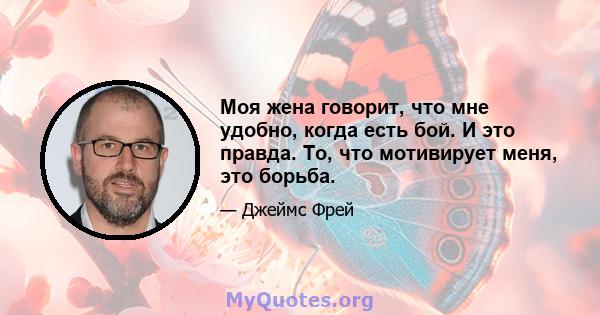 Моя жена говорит, что мне удобно, когда есть бой. И это правда. То, что мотивирует меня, это борьба.