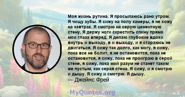 Моя жизнь рутина. Я просыпаюсь рано утром. Я чищу зубы. Я сижу на полу камеры, я не хожу на завтрак. Я смотрю на серую цементную стену. Я держу ноги скрестить спину прямо мои глаза вперед. Я делаю глубокие вдохи внутрь