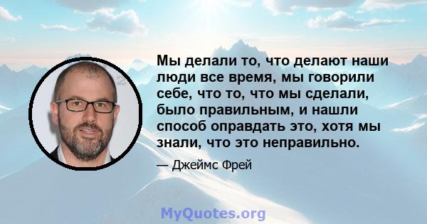 Мы делали то, что делают наши люди все время, мы говорили себе, что то, что мы сделали, было правильным, и нашли способ оправдать это, хотя мы знали, что это неправильно.