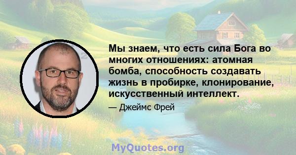 Мы знаем, что есть сила Бога во многих отношениях: атомная бомба, способность создавать жизнь в пробирке, клонирование, искусственный интеллект.