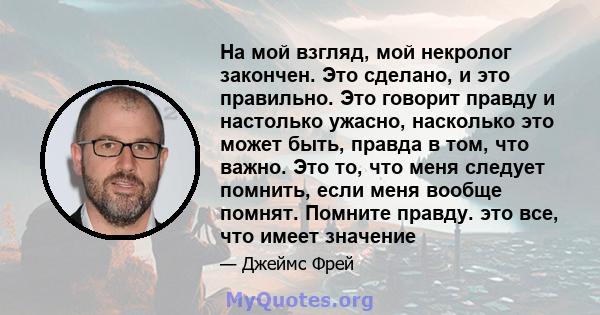 На мой взгляд, мой некролог закончен. Это сделано, и это правильно. Это говорит правду и настолько ужасно, насколько это может быть, правда в том, что важно. Это то, что меня следует помнить, если меня вообще помнят.