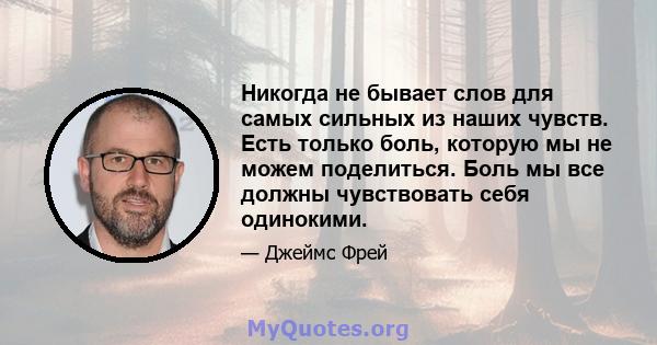 Никогда не бывает слов для самых сильных из наших чувств. Есть только боль, которую мы не можем поделиться. Боль мы все должны чувствовать себя одинокими.