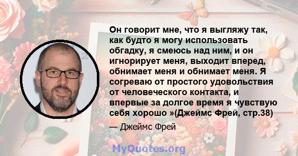 Он говорит мне, что я выгляжу так, как будто я могу использовать обгадку, я смеюсь над ним, и он игнорирует меня, выходит вперед, обнимает меня и обнимает меня. Я согреваю от простого удовольствия от человеческого