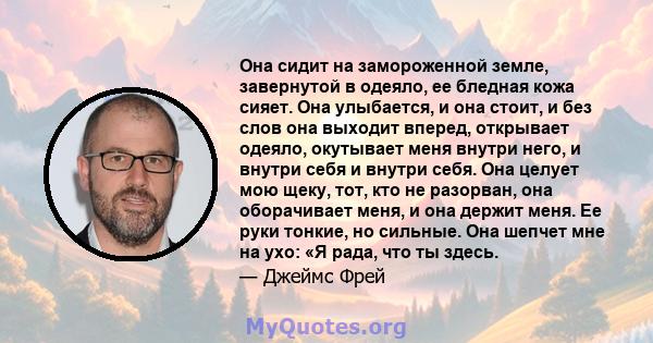 Она сидит на замороженной земле, завернутой в одеяло, ее бледная кожа сияет. Она улыбается, и она стоит, и без слов она выходит вперед, открывает одеяло, окутывает меня внутри него, и внутри себя и внутри себя. Она