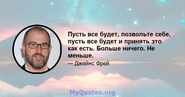 Пусть все будет, позвольте себе, пусть все будет и принять это как есть. Больше ничего. Не меньше.