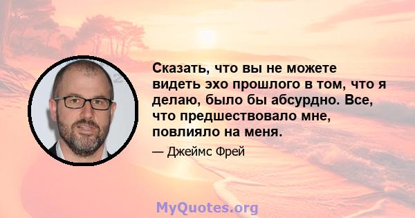 Сказать, что вы не можете видеть эхо прошлого в том, что я делаю, было бы абсурдно. Все, что предшествовало мне, повлияло на меня.