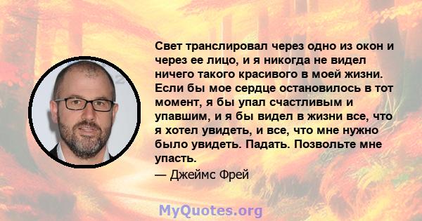 Свет транслировал через одно из окон и через ее лицо, и я никогда не видел ничего такого красивого в моей жизни. Если бы мое сердце остановилось в тот момент, я бы упал счастливым и упавшим, и я бы видел в жизни все,