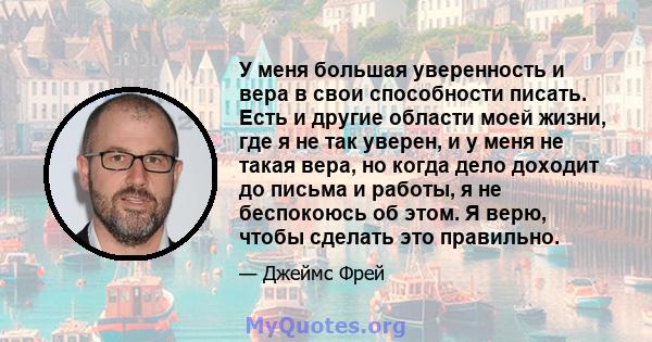 У меня большая уверенность и вера в свои способности писать. Есть и другие области моей жизни, где я не так уверен, и у меня не такая вера, но когда дело доходит до письма и работы, я не беспокоюсь об этом. Я верю,