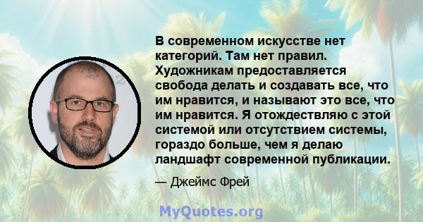 В современном искусстве нет категорий. Там нет правил. Художникам предоставляется свобода делать и создавать все, что им нравится, и называют это все, что им нравится. Я отождествляю с этой системой или отсутствием