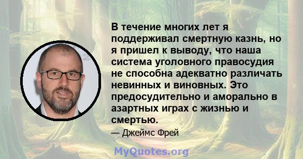 В течение многих лет я поддерживал смертную казнь, но я пришел к выводу, что наша система уголовного правосудия не способна адекватно различать невинных и виновных. Это предосудительно и аморально в азартных играх с