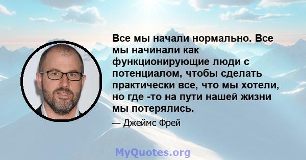 Все мы начали нормально. Все мы начинали как функционирующие люди с потенциалом, чтобы сделать практически все, что мы хотели, но где -то на пути нашей жизни мы потерялись.