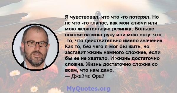 Я чувствовал, что что -то потерял. Но не что -то глупое, как мои ключи или мою жевательную резинку; Больше похоже на мою руку или мою ногу, что -то, что действительно имело значение. Как то, без чего я мог бы жить, но