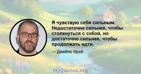 Я чувствую себя сильным. Недостаточно сильнее, чтобы столкнуться с собой, но достаточно сильнее, чтобы продолжать идти.