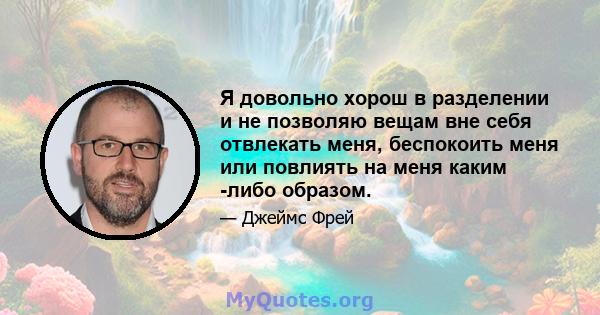 Я довольно хорош в разделении и не позволяю вещам вне себя отвлекать меня, беспокоить меня или повлиять на меня каким -либо образом.