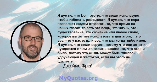 Я думаю, что Бог - это то, что люди используют, чтобы избежать реальности. Я думаю, что вера позволяет людям отвергать то, что прямо на наших глазах, то есть эта вещь, эта жизнь, это существование, это сознание или